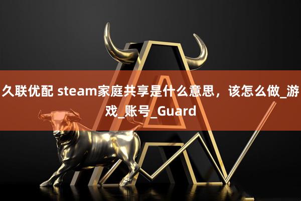 久联优配 steam家庭共享是什么意思，该怎么做_游戏_账号_Guard