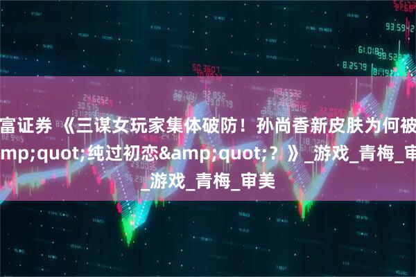 元富证券 《三谋女玩家集体破防！孙尚香新皮肤为何被赞&quot;纯过初恋&quot;？》_游戏_青梅_审美