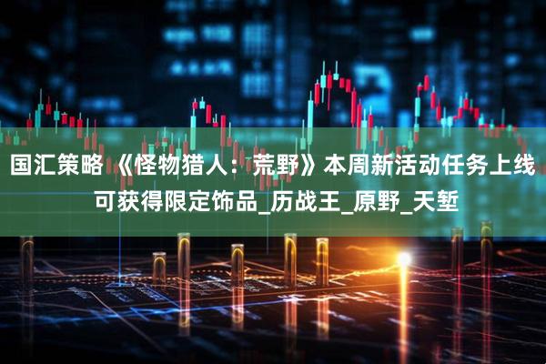 国汇策略 《怪物猎人：荒野》本周新活动任务上线 可获得限定饰品_历战王_原野_天堑