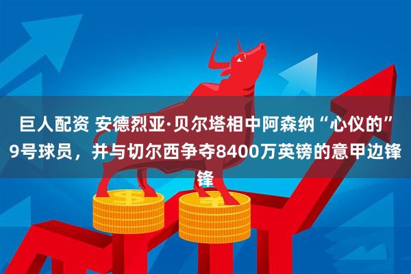 巨人配资 安德烈亚·贝尔塔相中阿森纳“心仪的”9号球员，并与切尔西争夺8400万英镑的意甲边锋