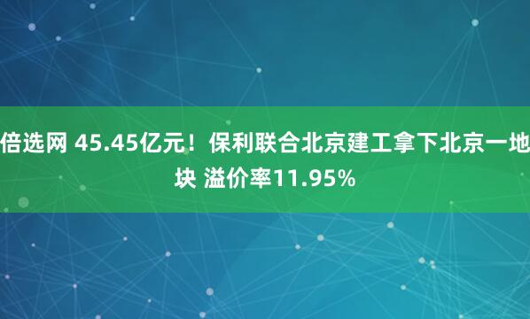 倍选网 45.45亿元！保利联合北京建工拿下北京一地块 溢价率11.95%