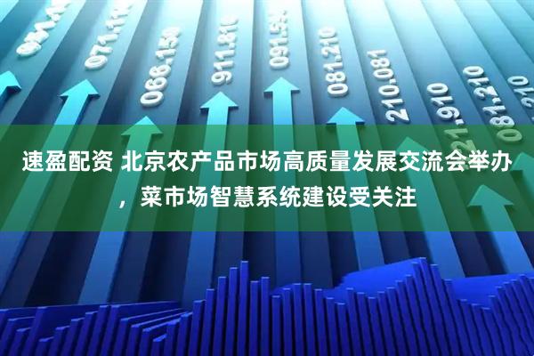 速盈配资 北京农产品市场高质量发展交流会举办，菜市场智慧系统建设受关注