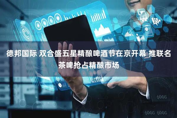 德邦国际 双合盛五星精酿啤酒节在京开幕 推联名茶啤抢占精酿市场