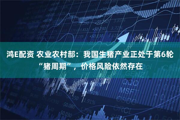 鸿E配资 农业农村部：我国生猪产业正处于第6轮“猪周期”，价格风险依然存在