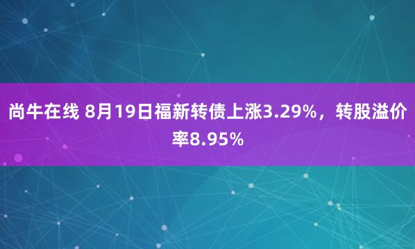 尚牛在线 8月19日福新转债上涨3.29%，转股溢价率8.95%