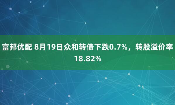 富邦优配 8月19日众和转债下跌0.7%，转股溢价率18.82%