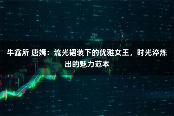牛鑫所 唐嫣：流光裙装下的优雅女王，时光淬炼出的魅力范本
