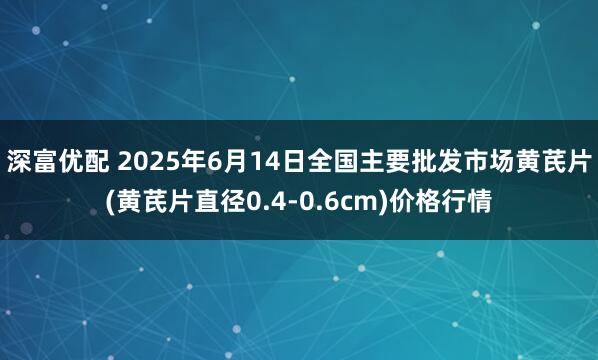 深富优配 2025年6月14日全国主要批发市场黄芪片(黄芪片直径0.4-0.6cm)价格行情