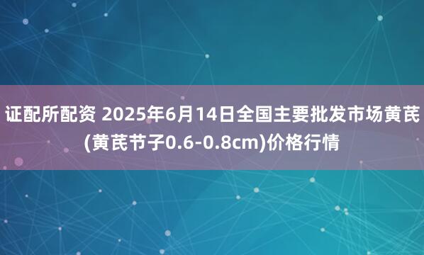 证配所配资 2025年6月14日全国主要批发市场黄芪(黄芪节子0.6-0.8cm)价格行情