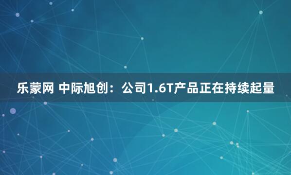 乐蒙网 中际旭创：公司1.6T产品正在持续起量