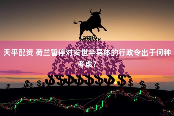 天平配资 荷兰暂停对安世半导体的行政令出于何种考虑？