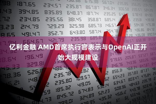 亿利金融 AMD首席执行官表示与OpenAI正开始大规模建设