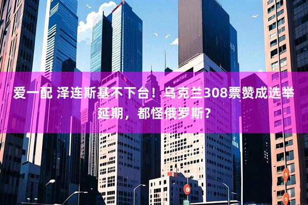 爱一配 泽连斯基不下台！乌克兰308票赞成选举延期，都怪俄罗斯？