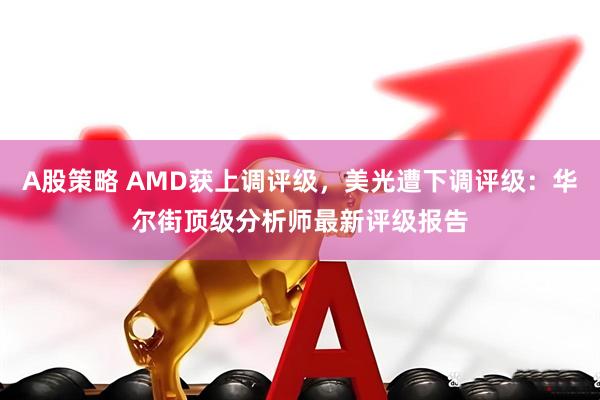 A股策略 AMD获上调评级，美光遭下调评级：华尔街顶级分析师最新评级报告