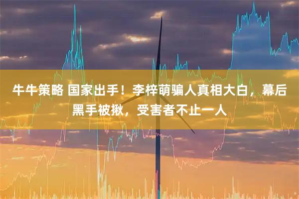 牛牛策略 国家出手！李梓萌骗人真相大白，幕后黑手被揪，受害者不止一人