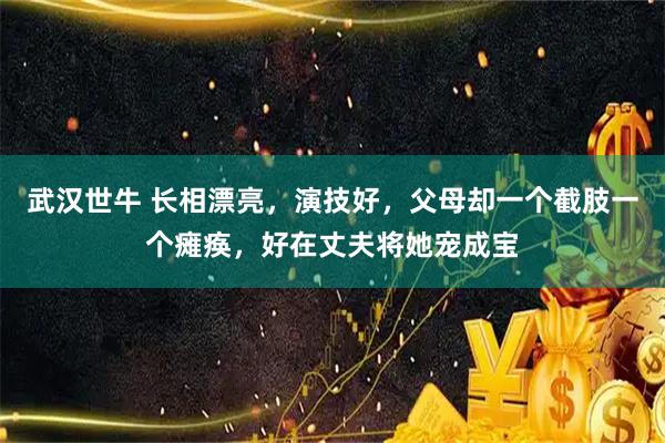 武汉世牛 长相漂亮，演技好，父母却一个截肢一个瘫痪，好在丈夫将她宠成宝