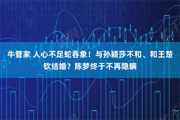 牛管家 人心不足蛇吞象！与孙颖莎不和、和王楚钦结婚？陈梦终于不再隐瞒