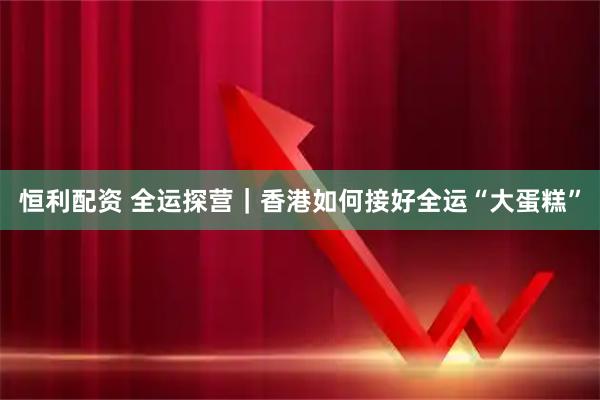 恒利配资 全运探营｜香港如何接好全运“大蛋糕”