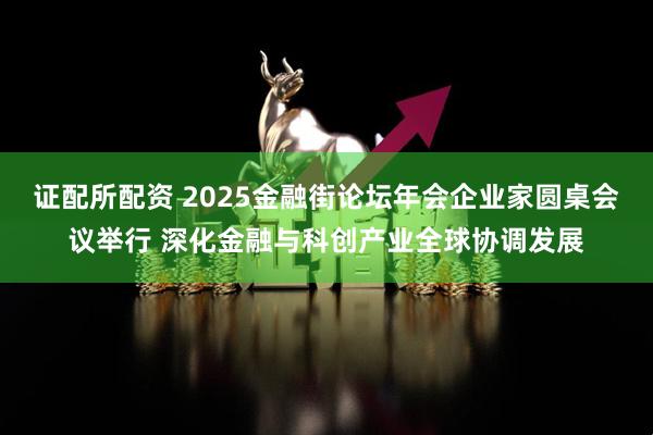 证配所配资 2025金融街论坛年会企业家圆桌会议举行 深化金融与科创产业全球协调发展