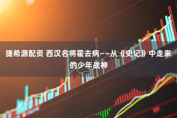 捷希源配资 西汉名将霍去病——从《史记》中走来的少年战神