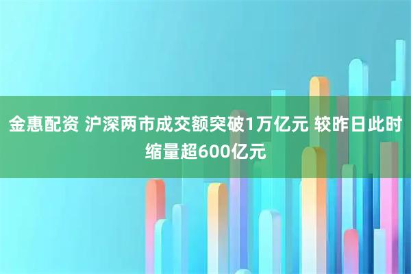 金惠配资 沪深两市成交额突破1万亿元 较昨日此时缩量超600亿元