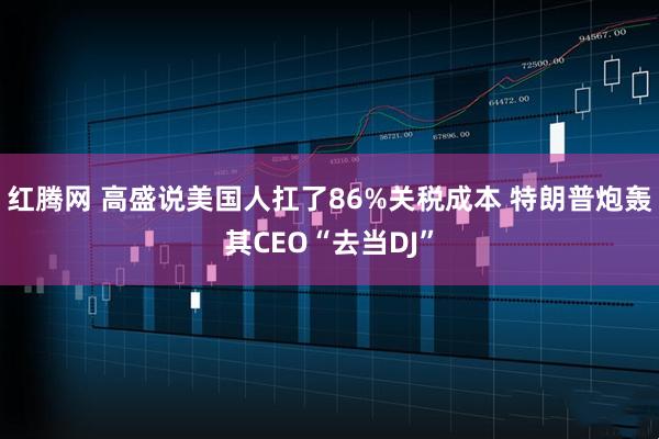 红腾网 高盛说美国人扛了86%关税成本 特朗普炮轰其CEO“去当DJ”