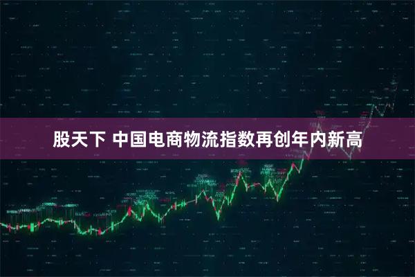 股天下 中国电商物流指数再创年内新高