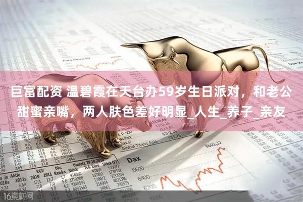 巨富配资 温碧霞在天台办59岁生日派对，和老公甜蜜亲嘴，两人肤色差好明显_人生_养子_亲友