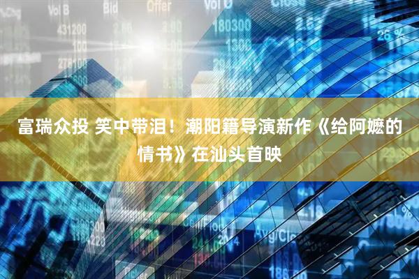 富瑞众投 笑中带泪！潮阳籍导演新作《给阿嬷的情书》在汕头首映