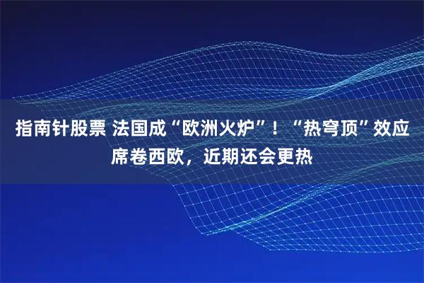 指南针股票 法国成“欧洲火炉”！“热穹顶”效应席卷西欧，近期还会更热