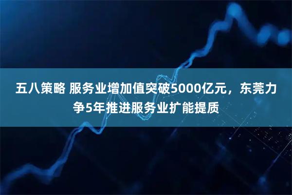 五八策略 服务业增加值突破5000亿元，东莞力争5年推进服务业扩能提质