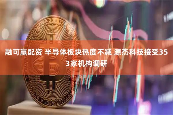 融可赢配资 半导体板块热度不减 源杰科技接受353家机构调研